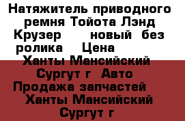 Натяжитель приводного ремня Тойота Лэнд Крузер 200, новый, без ролика. › Цена ­ 5 000 - Ханты-Мансийский, Сургут г. Авто » Продажа запчастей   . Ханты-Мансийский,Сургут г.